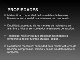Maleabilidad: capacidad de los metales de hacerse láminas al ser sometidos a esfuerzos de compresión. Ductilidad: propiedad de los metales de moldearse en alambre e hilos al ser sometidos a esfuerzos de tracción. Tenacidad: resistencia que presentan los metales a romperse al recibir fuerzas bruscas (golpes). Resistencia mecánica: capacidad para resistir esfuerzo de tracción, comprensión, torsión y flexión sin deformarse ni romperse. 