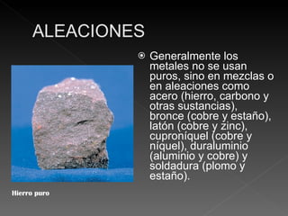 Generalmente los metales no se usan puros, sino en mezclas o en aleaciones como acero (hierro, carbono y otras sustancias), bronce (cobre y estaño), latón (cobre y zinc), cuproníquel (cobre y níquel), duraluminio (aluminio y cobre) y soldadura (plomo y estaño). Hierro puro 