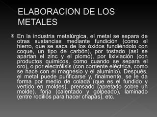 En la industria metalúrgica, el metal se separa de otras sustancias mediante fundición (como el hierro, que se saca de los óxidos fundiéndolo con coque, un tipo de carbón), por tostado (así se apartan el zinc y el plomo), por lixiviación (con productos químicos, como cuando se separa el oro), o por electrólisis (con corriente eléctrica, como se hace con el magnesio y el aluminio). Después, el metal puede purificarse y, finalmente, se le da forma por medio de colada (que es el fundido y vertido en moldes), prensado (apretado sobre un molde), forja (calentado y golpeado), laminado (entre rodillos para hacer chapas), etc. 