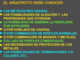 EL ARQUITECTO DEBE CONOCER: LOS METALES MÁS USADOS LAS POSIBILIDADES DE ALEACIÓN Y  LAS  PROPIEDADES QUE OTORGAN. LA POSIBILIDAD DE DISEÑAR LA PERFILERÍA POR EXTRUSIÓN, O POR DOBLADO DE CHAPAS, O POR COMBINACIÓN DE PERFILES NORMALES, O POR COMBINACIÓN DE MADERA Y METALES, O EL USO DE PERFILES COMERCIALES. LAS NECESIDADES DE PROTECCIÓN DE LOS METALES. LAS POSIBILIDADES DE TERMINACIONES Y/O COLORES. ETC. 