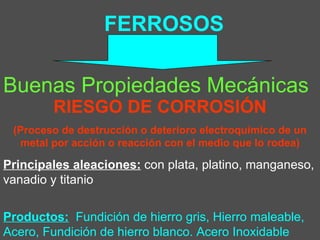 FERROSOS Buenas Propiedades Mecánicas Principales aleaciones:  con plata, platino, manganeso, vanadio y titanio  Productos:   Fundición de hierro gris, Hierro maleable, Acero, Fundición de hierro blanco. Acero Inoxidable RIESGO DE CORROSIÓN (Proceso de destrucción o deterioro electroquímico de un metal por acción o reacción con el medio que lo rodea) 