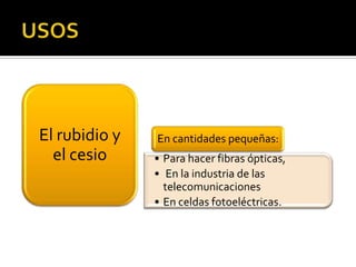 El rubidio y   En cantidades pequeñas:
  el cesio     • Para hacer fibras ópticas,
               • En la industria de las
                 telecomunicaciones
               • En celdas fotoeléctricas.
 