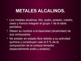 1 
METALES ALCALINOS. 
• Los metales alcalinos, litio, sodio, potasio, rubidio, 
cesio y francio integran el grupo 1 de la tabla 
periódica. 
• Deben su nombre a la basicidad (alcalinidad) de 
sus compuestos. 
• No existen en estado libre debido a su actividad 
química y constituyen casi el 5 % de la 
composición de la corteza terrestre 
(especialmente sodio y potasio). 
 