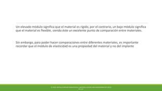 Un elevado módulo significa que el material es rígido, por el contrario, un bajo módulo significa
que el material es flexible, siendo éste un excelente punto de comparación entre materiales.
Sin embargo, para poder hacer comparaciones entre diferentes materiales, es importante
recordar que el módulo de elasticidad es una propiedad del material y no del implante
Q. CHEN. METALLIC IMPLANT BIOMATERIALS. MATERIALS SCIENCE AND ENGINEERING R 87 (2015)
PP 1-57.
 
