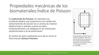 Propiedades mecánicas de los
biomateriales:Índice de Poisson
El coeficiente de Poisson (V)) describe una
constante elástica que proporciona una medida del
estrechamiento de sección de un prisma de material
elástico lineal e isótropo cuando se estira
longitudinalmente y se adelgaza en las direcciones
perpendiculares a la de estiramiento.
El nombre de dicho coeficiente se le dio en honor al
físico francés Simeon Poisson.
Q. CHEN. METALLIC IMPLANT BIOMATERIALS. MATERIALS SCIENCE AND ENGINEERING R 87 (2015)
PP 1-57.
 