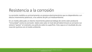 Resistencia a la corrosión
La corrosión metálica es primariamente un proceso electromecánico que es dependiente a un
electro movimiento potencial, a los valores de pH y al medioambiente.
En un medio adecuado un electro movimiento potencial debajo de cierto valor producirá
“inmunidad” contra la corrosión. Sobre este valor el nivel del pH determinará se corroerá o se
volverá “pasivo” al creársele una película sobre la superficie. Esta capa es el resultado de una
reacción química con el medio ambiente.
BUECHEL,PAPPAS PRINCIPLES OF HUMAN JOINT REPLACEMENT.SPRINGER-VERLAG BERLIN
HEIDELBERG (2011) PP. 36-78.
 