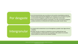 •Los micromovimientos que se producen entre partes ensambladas producirá
de forma típica partículas de desgaste y en conjunto con la corrosión por grieta
se incrementa el desgaste y aspereza de las superficies involucradas.
•Dicho micromovimiento deshace el pasivado y con ello incrementa el desgaste;
produce aumento en la liberación de material que puede resultar tóxico
Por desgaste
•La mayoría de las aleaciones no son homogéneas y pueden crear alguna forma
cristalina.
•Al existir mas de un metal en la aleación se crea un potencial que crea
corrosión galvánica, produciendo así una grieta y ello acelerar la corrosión.
Dicha situación es común en los metales fundidos.
Intergranular
BUECHEL,PAPPAS PRINCIPLES OF HUMAN JOINT REPLACEMENT.SPRINGER-VERLAG BERLIN
HEIDELBERG (2011) PP. 36-78.
 