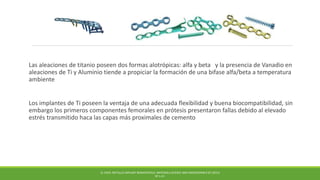 Las aleaciones de titanio poseen dos formas alotrópicas: alfa y beta y la presencia de Vanadio en
aleaciones de Ti y Aluminio tiende a propiciar la formación de una bifase alfa/beta a temperatura
ambiente
Los implantes de Ti poseen la ventaja de una adecuada flexibilidad y buena biocompatibilidad, sin
embargo los primeros componentes femorales en prótesis presentaron fallas debido al elevado
estrés transmitido haca las capas más proximales de cemento
Q. CHEN. METALLIC IMPLANT BIOMATERIALS. MATERIALS SCIENCE AND ENGINEERING R 87 (2015)
PP 1-57.
 