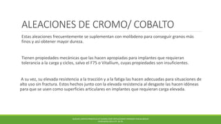 ALEACIONES DE CROMO/ COBALTO
Estas aleaciones frecuentemente se suplementan con molibdeno para conseguir granos más
finos y así obtener mayor dureza.
Tienen propiedades mecánicas que las hacen apropiadas para implantes que requieran
tolerancia a la carga y ciclos, salvo el F75 o Vitallium, cuyas propiedades son insuficientes.
A su vez, su elevada resistencia a la tracción y a la fatiga las hacen adecuadas para situaciones de
alto uso sin fractura. Estos hechos junto con la elevada resistencia al desgaste las hacen idóneas
para que se usen como superficies articulares en implantes que requieran carga elevada.
BUECHEL,PAPPAS PRINCIPLES OF HUMAN JOINT REPLACEMENT.SPRINGER-VERLAG BERLIN
HEIDELBERG (2011) PP. 36-78.
 