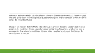 El módulo de elasticidad de las aleaciones de cromo de cobalto oscila entre 220 y 234 GPa ( oco
más alto que el acero inoxidable) lo cual puede tener algunas implicaciones en la transmisión de
cargas del implante al hueso
El uso de las aleación de CoCrMo ha sido extensivo en prótesis de rodilla y cadera debido a sus
propiedades mecánicas debido a su naturaleza cristalográfica, lo cual crea una barrera para la
propagación de grietas o formación de sitios de fatiga y ayuda a la adecuada distribución de
carga durante la marcha.
BUECHEL,PAPPAS PRINCIPLES OF HUMAN JOINT REPLACEMENT.SPRINGER-VERLAG BERLIN
HEIDELBERG (2011) PP. 36-78.
 