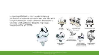 La biocompatibilidad es otra característica para
justificar dichos resultados siendo bien tolerados en el
cuerpo humano por su alto contenido de carbono y
teniendo una baja tasa de desgaste en pares de
fricción CoCrMo-UHWMPE.
BUECHEL,PAPPAS PRINCIPLES OF HUMAN JOINT REPLACEMENT.SPRINGER-VERLAG BERLIN
HEIDELBERG (2011) PP. 36-78.
 