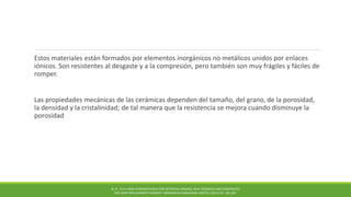 Estos materiales están formados por elementos inorgánicos no metálicos unidos por enlaces
iónicos. Son resistentes al desgaste y a la compresión, pero también son muy frágiles y fáciles de
romper.
Las propiedades mecánicas de las cerámicas dependen del tamaño, del grano, de la porosidad,
la densidad y la cristalinidad; de tal manera que la resistencia se mejora cuando disminuye la
porosidad
M. N . R A H AMA N BIOMATERIALS FOR ARTIFICIAL ORGANS; NEW CERAMICS AND COMPOSITES
FOR JOINT REPLACEMENT SURGERY. WOODHEAD PUBLISHING LIMITED, (2011) PP. 185-207.
 