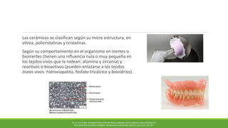 Las cerámicas se clasifican según su micro estructura, en
vítrea, policristalinas y cristalinas.
Según su comportamiento en el organismo en inertes o
bioinertes (tienen una influencia nula o muy pequeña en
los tejidos vivos que la rodean: alúmina y zirconia) y
reactivos o bioactivos (pueden enlazarse a los tejidos
óseos vivos: hidroxiapatita, fosfato tricálcico y biovidrios).
M. N . R A H AMA N BIOMATERIALS FOR ARTIFICIAL ORGANS; NEW CERAMICS AND COMPOSITES
FOR JOINT REPLACEMENT SURGERY. WOODHEAD PUBLISHING LIMITED, (2011) PP. 185-207.
 