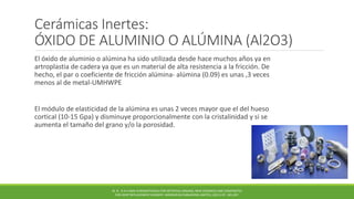 Cerámicas Inertes:
ÓXIDO DE ALUMINIO O ALÚMINA (Al2O3)
El óxido de aluminio o alúmina ha sido utilizada desde hace muchos años ya en
artroplastia de cadera ya que es un material de alta resistencia a la fricción. De
hecho, el par o coeficiente de fricción alúmina- alúmina (0.09) es unas ,3 veces
menos al de metal-UMHWPE
El módulo de elasticidad de la alúmina es unas 2 veces mayor que el del hueso
cortical (10-15 Gpa) y disminuye proporcionalmente con la cristalinidad y si se
aumenta el tamaño del grano y/o la porosidad.
M. N . R A H AMA N BIOMATERIALS FOR ARTIFICIAL ORGANS; NEW CERAMICS AND COMPOSITES
FOR JOINT REPLACEMENT SURGERY. WOODHEAD PUBLISHING LIMITED, (2011) PP. 185-207.
 