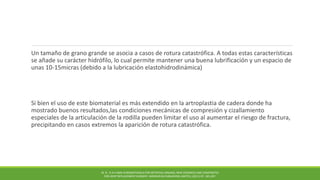 Un tamaño de grano grande se asocia a casos de rotura catastrófica. A todas estas características
se añade su carácter hidrófilo, lo cual permite mantener una buena lubrificación y un espacio de
unas 10-15micras (debido a la lubricación elastohidrodinámica)
Si bien el uso de este biomaterial es más extendido en la artroplastia de cadera donde ha
mostrado buenos resultados,las condiciones mecánicas de compresión y cizallamiento
especiales de la articulación de la rodilla pueden limitar el uso al aumentar el riesgo de fractura,
precipitando en casos extremos la aparición de rotura catastrófica.
M. N . R A H AMA N BIOMATERIALS FOR ARTIFICIAL ORGANS; NEW CERAMICS AND COMPOSITES
FOR JOINT REPLACEMENT SURGERY. WOODHEAD PUBLISHING LIMITED, (2011) PP. 185-207.
 