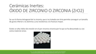 Cerámicas Inertes:
ÓXIDO DE ZIRCONIO O ZIRCONIA (ZrO2)
Se usa la forma tetragonal de la zirconia, que si es tratada con itrio permite conseguir un tamaño
de grano inferior a la alúmina y una resistencia a la fractura mayor.
Existe un alto índice de erosión en el par zirconia-zirconia por lo que se ha descartado su uso
como material único.
M. N . R A H AMA N BIOMATERIALS FOR ARTIFICIAL ORGANS; NEW CERAMICS AND COMPOSITES
FOR JOINT REPLACEMENT SURGERY. WOODHEAD PUBLISHING LIMITED, (2011) PP. 185-207.
 