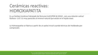 Cerámicas reactivas:
HIDROXIAPATITA
Es un fosfato tricálcico hidratado de fórmula Ca10 (PO4 )6 (OH)2 , con una relación calcio/
fósforo= 1.67. Es muy parecido al mineral natural que existe en el tejido óseo.
La hidroxiapatita se fabrica a partir de un polvo inicial usando técnicas de moldeado por
compresión.
M. N . R A H AMA N BIOMATERIALS FOR ARTIFICIAL ORGANS; NEW CERAMICS AND COMPOSITES
FOR JOINT REPLACEMENT SURGERY. WOODHEAD PUBLISHING LIMITED, (2011) PP. 185-207.
 