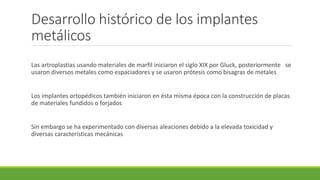 Desarrollo histórico de los implantes
metálicos
Las artroplastias usando materiales de marfil iniciaron el siglo XIX por Gluck, posteriormente se
usaron diversos metales como espaciadores y se usaron prótesis como bisagras de metales
Los implantes ortopédicos también iniciaron en ésta misma época con la construcción de placas
de materiales fundidos o forjados
Sin embargo se ha experimentado con diversas aleaciones debido a la elevada toxicidad y
diversas características mecánicas
 