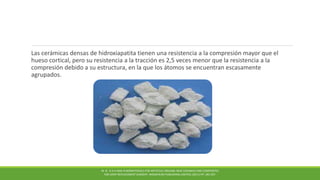 Las cerámicas densas de hidroxiapatita tienen una resistencia a la compresión mayor que el
hueso cortical, pero su resistencia a la tracción es 2,5 veces menor que la resistencia a la
compresión debido a su estructura, en la que los átomos se encuentran escasamente
agrupados.
M. N . R A H AMA N BIOMATERIALS FOR ARTIFICIAL ORGANS; NEW CERAMICS AND COMPOSITES
FOR JOINT REPLACEMENT SURGERY. WOODHEAD PUBLISHING LIMITED, (2011) PP. 185-207.
 