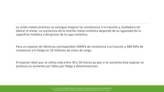 La unión metal-cerámica se consigue mejorar las resistencias a la tracción y cizalladura sin
alterar el metal. La resistencia de la interfaz metal cerámica depende de la rugosidad de la
superficie metálica y del grosor de la capa cerámica.
Para un espesor de 50micras corresponden 50MPa de resistencia a la tracción y 480 MPa de
resistencia a la fatiga en 10 millones de ciclos de carga.
El espesor ideal que se utiliza está entre 30 y 50 micras ya que si se aumenta ésta espesor se
produce un aumento por fallos por fatiga y delaminaciones.
M. N . R A H AMA N BIOMATERIALS FOR ARTIFICIAL ORGANS; NEW CERAMICS AND COMPOSITES
FOR JOINT REPLACEMENT SURGERY. WOODHEAD PUBLISHING LIMITED, (2011) PP. 185-207.
 