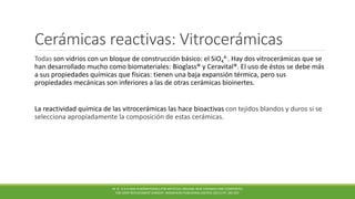 Cerámicas reactivas: Vitrocerámicas
Todas son vidrios con un bloque de construcción básico: el SiO4
4-. Hay dos vitrocerámicas que se
han desarrollado mucho como biomateriales: Bioglass® y Ceravital®. El uso de éstos se debe más
a sus propiedades químicas que físicas: tienen una baja expansión térmica, pero sus
propiedades mecánicas son inferiores a las de otras cerámicas bioinertes.
La reactividad química de las vitrocerámicas las hace bioactivas con tejidos blandos y duros si se
selecciona apropiadamente la composición de estas cerámicas.
M. N . R A H AMA N BIOMATERIALS FOR ARTIFICIAL ORGANS; NEW CERAMICS AND COMPOSITES
FOR JOINT REPLACEMENT SURGERY. WOODHEAD PUBLISHING LIMITED, (2011) PP. 185-207.
 