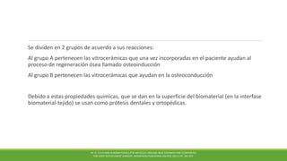 Se dividen en 2 grupos de acuerdo a sus reacciones:
Al grupo A pertenecen las vitrocerámicas que una vez incorporadas en el paciente ayudan al
proceso de regeneración ósea llamado osteoinducción
Al grupo B pertenecen las vitrocerámicas que ayudan en la osteoconducción
Debido a estas propiedades químicas, que se dan en la superficie del biomaterial (en la interfase
biomaterial-tejido) se usan como prótesis dentales y ortopédicas.
M. N . R A H AMA N BIOMATERIALS FOR ARTIFICIAL ORGANS; NEW CERAMICS AND COMPOSITES
FOR JOINT REPLACEMENT SURGERY. WOODHEAD PUBLISHING LIMITED, (2011) PP. 185-207.
 