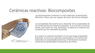 Cerámicas reactivas: Biocomposites
Los biocompuestos contienen 2 o más materiales constituyentes
diferentes o fases, que son capaces de actuar de manera sinérgica
Las propiedades del material van a depender de las propiedades de
los constituyentes del material compuesto. Si se usan dos cerámicas
inertes, que suelen ser muy resistentes, se obtiene un material más
resistente que los materiales de partida.
Si se quiere un material resistente a la vez que tenga propiedades
bioactivas, se tiene los materiales compuestosy si se mezclan dos
materiales con propiedades bioactivas, el biomaterial resultante
combinará las propiedades fisicoquímicas de ambos.
 
