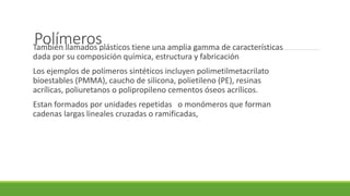 PolímerosTambién llamados plásticos tiene una amplia gamma de características
dada por su composición química, estructura y fabricación
Los ejemplos de polímeros sintéticos incluyen polimetilmetacrilato
bioestables (PMMA), caucho de silicona, polietileno (PE), resinas
acrílicas, poliuretanos o polipropileno cementos óseos acrílicos.
Estan formados por unidades repetidas o monómeros que forman
cadenas largas lineales cruzadas o ramificadas,
 