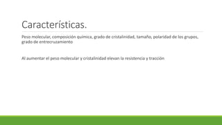 Características.
Peso molecular, composición química, grado de cristalinidad, tamaño, polaridad de los grupos,
grado de entrecruzamiento
Al aumentar el peso molecular y cristalinidad elevan la resistencia y tracción
 