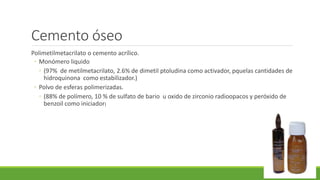 Cemento óseo
Polimetilmetacrilato o cemento acrílico.
◦ Monómero liquido
◦ (97% de metilmetacrilato, 2.6% de dimetil ptoludina como activador, pquelas cantidades de
hidroquinona como estabilizador.)
◦ Polvo de esferas polimerizadas.
◦ (88% de polímero, 10 % de sulfato de bario u oxido de zirconio radioopacos y peróxido de
benzoil como iniciador)
 