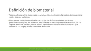 Definición de biomaterial
• Todo aquel material no viable usado en un dispositivo médico con el propósito de interaccionar
con los sistemas biológicos.
•Mientras que los implantes utilizados para la fijación de fracturas tienen un carácter
generalmente temporal, los implantes articulares están ideados para mantener su función a lo
largo de la vida del paciente, lo cual implica un sólido contacto con el lecho óseo, una gran
resistencia a la fatiga y un bajo coeficiente de fricción.
B. M. HOLZAPFEL. HOW SMART DO BIOMATERIALS NEED TO BE? ADVANCED DRUG DELIVERY
REVIEWS, ELSEVIER 65 (2013) PP.581-603
 