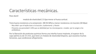 Características mecánicas.
Poco dúctil
modulo de elasticidad 2.5 Gpa menor al hueso cortical.
Tiene buena resistencia a la compresión (90-95 MPa) y menor resistencia a la tracción (30 Mpa)
◦ Mas débil que el tejido óseo a la tracción, cizallamiento y flexión
◦ Presenta una porosidad 3-10% que se debilidad por los microespacios creados por la sangre o los
antibióticos.
Por la liberación de productos químicos forma una interfaz hueso-implante, el espesor de la
capa optimo es de 3-5 mm, que tiene un modulo de elasticidad dispares, que ocasiona muchas
tensiones, que condicionan aflojamiento.
 