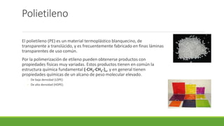 Polietileno
El polietileno (PE) es un material termoplástico blanquecino, de
transparente a translúcido, y es frecuentemente fabricado en finas láminas
transparentes de uso común.
Por la polimerización de etileno pueden obtenerse productos con
propiedades físicas muy variadas. Estos productos tienen en común la
estructura química fundamental (-CH2-CH2-)n, y en general tienen
propiedades químicas de un alcano de peso molecular elevado.
◦ De baja densidad (LDPE)
◦ De alta densidad (HDPE).
 