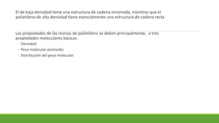 El de baja densidad tiene una estructura de cadena enramada, mientras que el
polietileno de alta densidad tiene esencialmente una estructura de cadena recta
Las propiedades de las resinas de polietileno se deben principalmente, a tres
propiedades moleculares básicas:
◦ Densidad
◦ Peso molecular promedio
◦ Distribución del peso molecular.
 