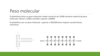 Peso molecular
El polietileno tiene un peso molecular medio numérico de 15000 contiene material de peso
molecular inferior a 1000 y también superior a 80000.
El polietileno con un peso molecular superior a 500,000 tiene mejores características
mecánicas.
 