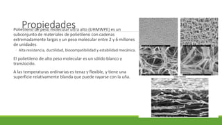 PropiedadesPolietileno de peso molecular ultra alto (UHMWPE) es un
subconjunto de materiales de polietileno con cadenas
extremadamente largas y un peso molecular entre 2 y 6 millones
de unidades
◦ Alta resistencia, ductilidad, biocompatibilidad y estabilidad mecánica.
El polietileno de alto peso molecular es un sólido blanco y
translúcido.
A las temperaturas ordinarias es tenaz y flexible, y tiene una
superficie relativamente blanda que puede rayarse con la uña.
 