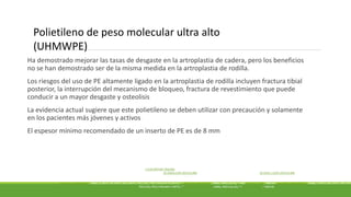 Ha demostrado mejorar las tasas de desgaste en la artroplastia de cadera, pero los beneficios
no se han demostrado ser de la misma medida en la artroplastia de rodilla.
Los riesgos del uso de PE altamente ligado en la artroplastia de rodilla incluyen fractura tibial
posterior, la interrupción del mecanismo de bloqueo, fractura de revestimiento que puede
conducir a un mayor desgaste y osteolisis
La evidencia actual sugiere que este polietileno se deben utilizar con precaución y solamente
en los pacientes más jóvenes y activos
El espesor mínimo recomendado de un inserto de PE es de 8 mm
J CLIN ORTHOP TRAUMA . J CLIN ORTHOP TRAUMA. 2015 JUN; 2015 JUN; 6(2): 108–112. 6 (2): 108-112.
PUBLISHED ONLINE 2015 FEB 19. DOI: 10.1016/J.JCOT.2015.01.096 PUBLICADO EN INTERNET EL 2015 FEBRERO 19. DOI: 10.1016 / J.JCOT.2015.01.096
PMCID: PMC4411358 PMCID: PMC4411358
POLYETHYLENE IN KNEE ARTHROPLASTY: A REVIEW POLIETILENO EN LA ARTROPLASTIA DE RODILLA: UNA REVISIÓN
GAUTAM CHAKRABARTY , MBBS, D ORTH, MS ORTH, MCH ORTH, FRCS (ED), FRCS (TRAUMA & ORTH), A, ∗ MAYANK VASHISHTHA , MBBS, MRCS (GLAS), B AND DANIEL LEEDER , MBCHB C GAUTAM CHAKRABARTY , MBBS, D ORTH, MS ORTH, MM ORTH
FRCS (ED), FRCS (TRAUMA Y ORTH), A, * MAYANK VASHISHTHA , MBBS, MRCS (GLAS), B Y DANIEL LEEDER , C MBCHB
Polietileno de peso molecular ultra alto
(UHMWPE)
 