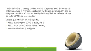 Desde que John Charnley (1963) utilizara por primera vez el núcleo de
polietileno para el reemplazo articular, existe una preocupación por su
desgaste, siendo éste la causa principal de osteólisis en prótesis totales
de cadera (PTC) no cementadas
Causas que influyen en su desgaste,
◦ Factores biológicos como la edad, peso
◦ Factores de diseño de los componentes,
◦ Factores técnicos. quirúrgicos
CONSIDERACIONES DE LOS DESGASTES DEL POLIETILENO APLICADOS A PRÓTESIS TOTALES DE CADERA
CONSIDERATIONS REGARDING POLYETHYLENE WEAR IN TOTAL HIP ARTHROPLASTY
H. FAHANDEZH-SADDI DÍAZA, A. VILLA GARCÍAA, A. RÍOS LUNAA, J. VAQUERO MARTÍNA
A SERVICIO DE CIRUGÍA ORTOPÉDICA Y TRAUMATOLOGÍA. HOSPITAL GENERAL UNIVERSITARIO GREGORIO MARAÑÓN.
MADRID.
 