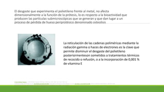 El desgaste que experimenta el polietileno frente al metal, no afecta
dimensionalmente a la función de la prótesis, lo es respecto a la bioactividad que
producen las partículas submicroscópicas que se generan y que dan lugar a un
proceso de pérdida de hueso periprotésico denominado osteolisis
La reticulación de las cadenas poliméricas mediante la
radiación gamma o haces de electrones es la clave que
permite disminuir el desgaste del polietileno
posteriormenteson sometidos a tratamientos térmicos
de recocido o refusión, o a la incorporación de 0,001 %
de vitamina E
J Clin Orthop Trauma
10.1016/j.jcot.2015.01.096 10.1016 / j.jcot.2015.01.096
Gautam Chakrabarty Mayank Vashishtha Daniel Leeder Gautam Chakrabarty Mayank
Vashishtha Daniel Leeder
 