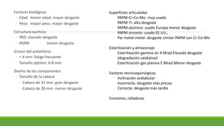 Factores biológicos
◦ Edad menor edad, mayor desgaste
◦ Peso mayor peso, mayor desgaste
Estructura química
◦ PAD: elevado desgaste
◦ PAPM menor desgaste
Grosor del polietileno
◦ < 4 mm: fatiga frecuente
◦ Tamaño óptimo: 6-8 mm
Diseño de los componentes
◦ Tamaño de la cabeza
◦ Cabeza de 32 mm: gran desgaste
◦ Cabeza de 28 mm: menor desgaste
 Superficies articuladas
 PAPM-Cr-Co-Mo: muy usado
 PAPM-Ti: alto desgaste
 PAPM-alúmina: usado Europa menor desgaste
 PAPM-zirconio: usado EE.UU.,
 Par metal-metal: desgaste similar PAPM con Cr-Co-Mo
 Esterilización y almacenaje
 Esterilización gamma air 4 Mrad Elevado desgaste
(degradación oxidativa)
 Esterilización gas plasma 5 Mrad Menor desgaste
 Factores tecnicoquirúrgicos
 Inclinación acetabular
 Incorrecta: desgaste más precoz
 Correcta: desgaste más tardío
 Erosiones, ralladuras
 