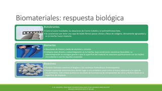 Biomateriales: respuesta biológica
Biotolerantes
• Como el acero inoxidable, las aleaciones de Cromo-Cobalto y el polimetilmetacrilato,
• Se caracterizan por tener una capa de tejido fibroso (pocas células y fibras de colágena, densamente agrupadas) y
en la interfaz hueso-implante.
Bioinertes
• Aleaciones de titanio y óxido de aluminio y zirconia.
• Contacto óseo directo u osteointegración en la interfaz, bajo condiciones mecánicas favorables. La
osteointegración se consigue gracias a que la superficie del material no reacciona químicamente con los tejidos
circundantes o con los líquidos corporales
Bioactivos
• También llamados reactivos el bioglass o las cerámicas fosfocálcicas (hidroxiapatita)
• Poseen capacidad osteoinductora dando lugar a una verdadera unión entre el hueso adyacente y la capa de
recubrimiento. Este enlace químico es resultado de la presencia de componentes de calcio y fósforo libres en la
superficie del implante
B. M. HOLZAPFEL. HOW SMART DO BIOMATERIALS NEED TO BE? ADVANCED DRUG DELIVERY
REVIEWS, ELSEVIER 65 (2013) PP.581-603
 