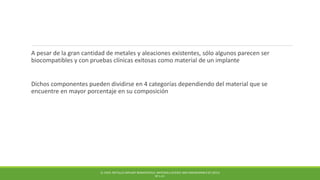 A pesar de la gran cantidad de metales y aleaciones existentes, sólo algunos parecen ser
biocompatibles y con pruebas clínicas exitosas como material de un implante
Dichos componentes pueden dividirse en 4 categorías dependiendo del material que se
encuentre en mayor porcentaje en su composición
Q. CHEN. METALLIC IMPLANT BIOMATERIALS. MATERIALS SCIENCE AND ENGINEERING R 87 (2015)
PP 1-57.
 