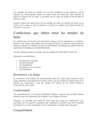 Los metales de biela por diseño son de tipo excéntrico lo que significa, que el
espesor va disminuyendo desde el centro hacia sus extremos, esto ayudará al
efecto de fijación de la pieza, y permitirá que la capa de aceite se forme bajo el
área de carga.
Cuando realice las mediciones de los metales de biela, se deberá de hacer en el
centro de la pieza, ya que al realizar la medición en alguna otra parte de éste se
incurrirá en un error.
Condiciones que deben tener los metales de
biela.
En condiciones de fricción particularmente severas de las superficies en contacto,
debido a las cargas estimuladas por la fuerza de inercia, la duración del periodo de
carga se alarga con relación al ciclo de combustión y la película de aceite entre las
superficies se adelgaza considerablemente.
Por ello debemos tener en cuenta que los metales de biela deben reunir las
Siguientes características:
 Resistencia a la fatiga
 Conformabilidad
 Compatibilidad
 Resistencia a la corrosión
 Incrustabilidad
Resistencia a la fatiga:
La resistencia del material de recubrimiento debe ser mayor que la presión de la
carga dinámica en la película de aceite; mayor que las cargas de explosiones en la
cámara de combustión y que las cargas por inercia de las masas rotante y
reciprocan te de los ejes.
Conformidad:
Las imperfecciones y el torcido de flechas, tienden a desviar una paralela relativa
perfecta entre las superficies de la flecha y los metales de biela.
Entonces, el casquillo del metal de biela debe ser capaz de conformarse a la
geometría de la superficie aparente que mantenga la presión local de la película
de aceite en un nivel consistente con la resistencia a la fatiga de la aleación.
Compatibilidad:
 