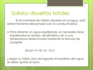 Solidos disueltos totales
      Es la cantidad de sólidos disueltos en el agua, está
estrechamente relacionado con la conductividad.

   Para obtener un agua equilibrada, es necesario tener
    equilibrados la dureza, alcalinidad y ph a una
    temperatura determinada mediante la fórmula de
    Langelier

              (IS=ph +T +D +A -12,1)

y según su tabla. Una vez logrado el equilibrio del agua
se debe ajustar el cloro.
 