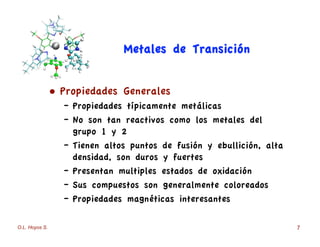 O.L. Hoyos S. 7
MetalesMetales dede TransiciTransicióónn
• Propiedades Generales
– Propiedades típicamente metálicas
– No son tan reactivos como los metales del
grupo 1 y 2
– Tienen altos puntos de fusión y ebullición, alta
densidad, son duros y fuertes
– Presentan multiples estados de oxidación
– Sus compuestos son generalmente coloreados
– Propiedades magnéticas interesantes
 
