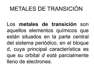 METALES DE TRANSICIÓN

Los metales de transición son
aquellos elementos químicos que
están situados en la parte central
del sistema periódico, en el bloque
d, cuya principal característica es
que su orbital d está parcialmente
lleno de electrones.
 