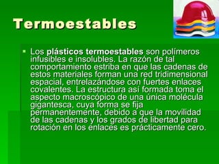 Termoestables Los  plásticos termoestables  son polímeros infusibles e insolubles. La razón de tal comportamiento estriba en que las cadenas de estos materiales forman una red tridimensional espacial, entrelazándose con fuertes enlaces covalentes. La estructura así formada toma el aspecto macroscópico de una única molécula gigantesca, cuya forma se fija permanentemente, debido a que la movilidad de las cadenas y los grados de libertad para rotación en los enlaces es prácticamente cero.  