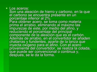 Los aceros:  Son una aleación de hierro y carbono, en la que el carbono se encuentra presente en un porcentaje inferior al 2%.  Para obtener acero, se toma como materia prima el arrabio, eliminando al máximo las impurezas de este, por medio del afino, y reduciendo el porcentaje del principal componente de la aleación que es el carbón. Además de arrabio, en el convertidor se añaden chatarras y fundentes, aparte de la lanza que inyecta oxígeno para el afino. Con el acero proveniente del convertidor, se realiza la colada, que puede ser convencional o continua y, después, se le da la forma.  