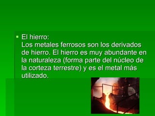 El hierro:  Los metales ferrosos son los derivados de hierro. El hierro es muy abundante en la naturaleza (forma parte del núcleo de la corteza terrestre) y es el metal más utilizado.  