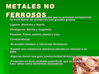 METALES NO FERROSOS Los metales no ferrosos son los que su principal composición no es el hierro. Se dividen en tres grandes grupos:  Ligeros: Aluminio y titanio.  Ultraligeros: Berilio y magnesio.  Pesados: Cobre, estaño, plomo y cinc.  Características:  -Se pueden moldear y mecanizar fácilmente.  -Poseen una resistencia mecánica elevada en relación a su  peso .  -Algunos tienen una gran conductividad térmica y eléctrica.  -Presentan un buen acabado superficial, que en ocasiones los hace útiles como elementos decorativos.  